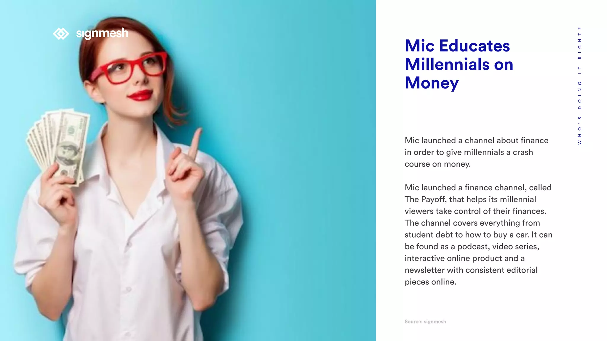 WHO’SDOINGITRIGHT?
Mic Educates
Millennials on
Money
Mic launched a channel about finance
in order to give millennials a crash
course on money.
Mic launched a finance channel, called
The Payoff, that helps its millennial
viewers take control of their finances.
The channel covers everything from
student debt to how to buy a car. It can
be found as a podcast, video series,
interactive online product and a
newsletter with consistent editorial
pieces online.
Source: signmesh
 
