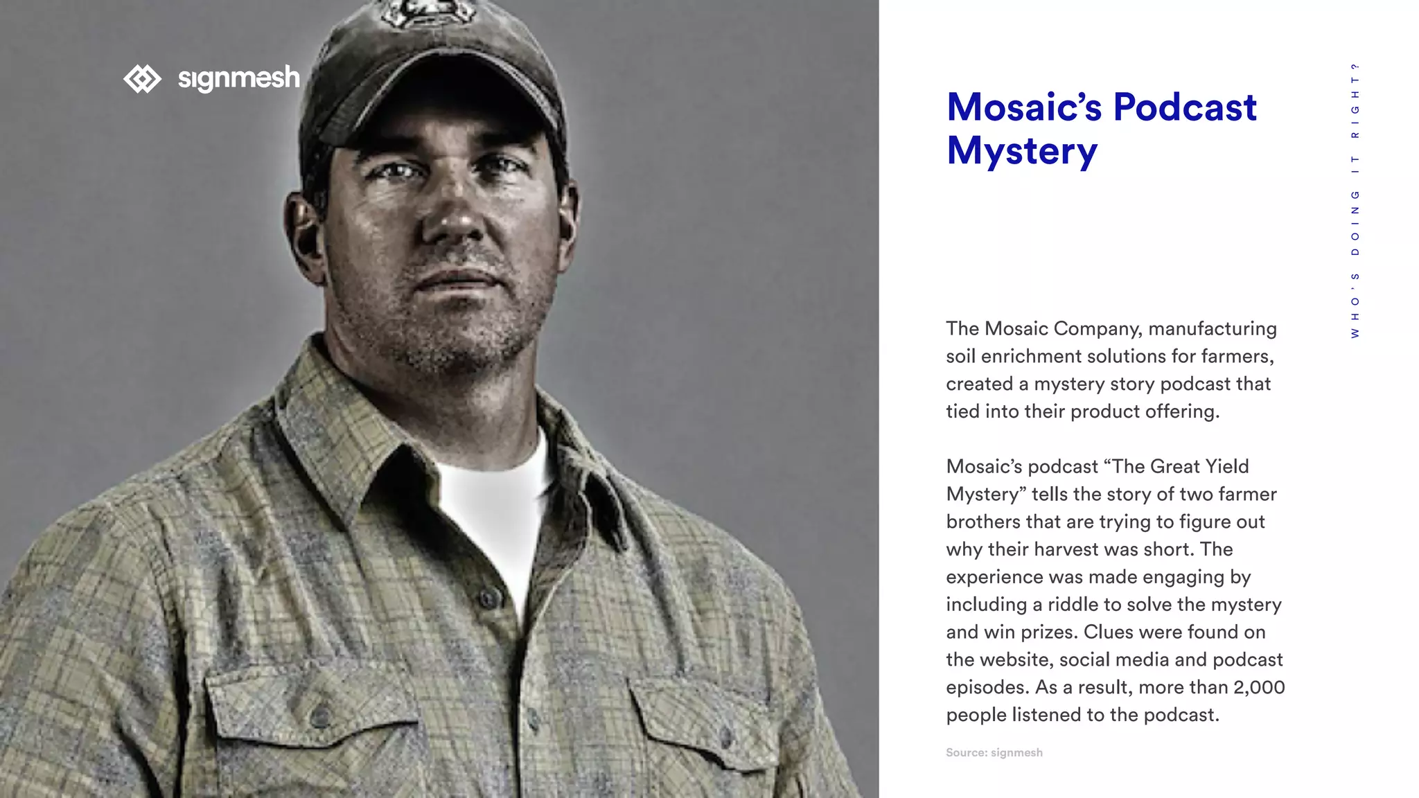 WHO’SDOINGITRIGHT?
Mosaic’s Podcast
Mystery
The Mosaic Company, manufacturing
soil enrichment solutions for farmers,
created a mystery story podcast that
tied into their product offering.
Mosaic’s podcast “The Great Yield
Mystery” tells the story of two farmer
brothers that are trying to figure out
why their harvest was short. The
experience was made engaging by
including a riddle to solve the mystery
and win prizes. Clues were found on
the website, social media and podcast
episodes. As a result, more than 2,000
people listened to the podcast.
Source: signmesh
 