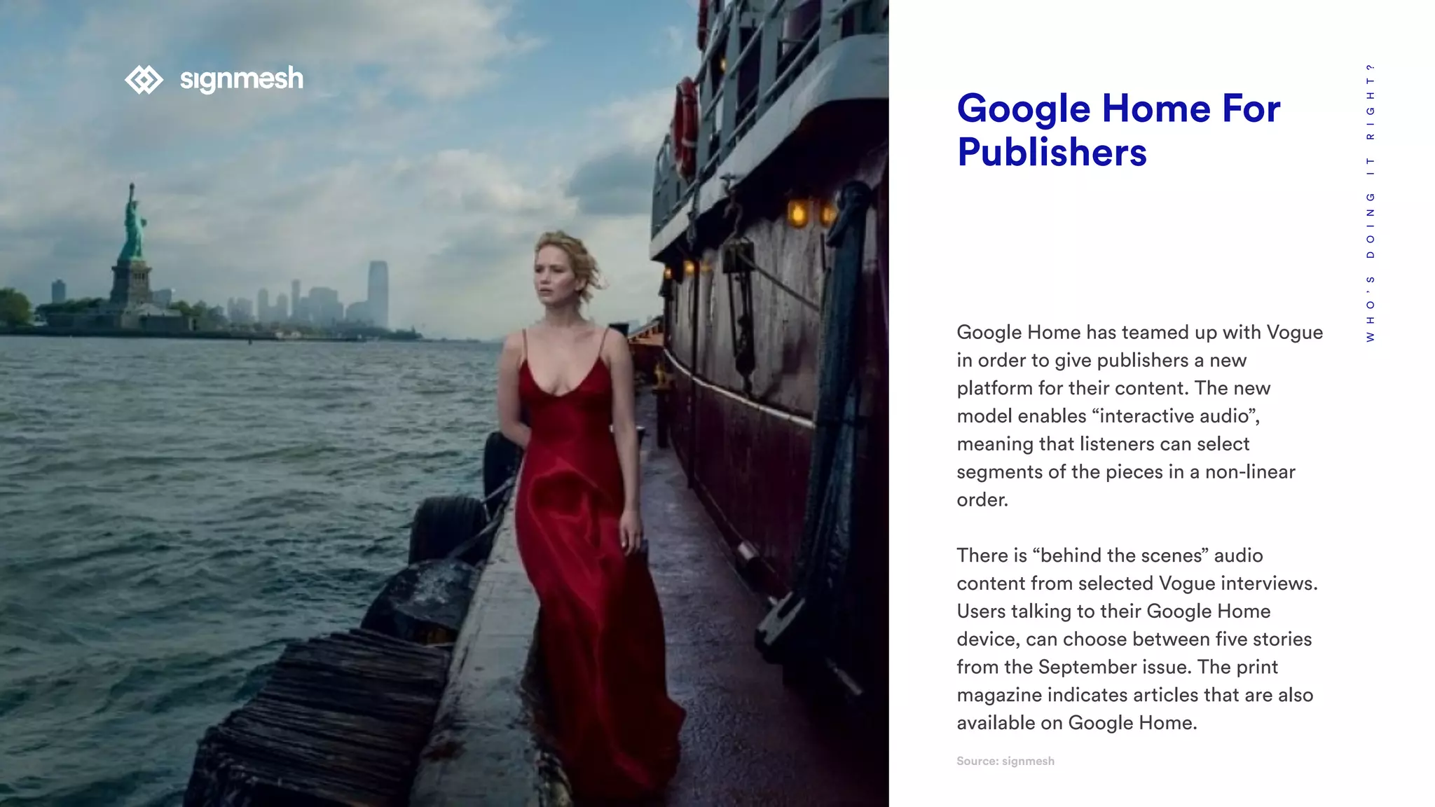 WHO’SDOINGITRIGHT?
Google Home For
Publishers
Google Home has teamed up with Vogue
in order to give publishers a new
platform for their content. The new
model enables “interactive audio”,
meaning that listeners can select
segments of the pieces in a non-linear
order.
There is “behind the scenes” audio
content from selected Vogue interviews.
Users talking to their Google Home
device, can choose between five stories
from the September issue. The print
magazine indicates articles that are also
available on Google Home.
Source: signmesh
 