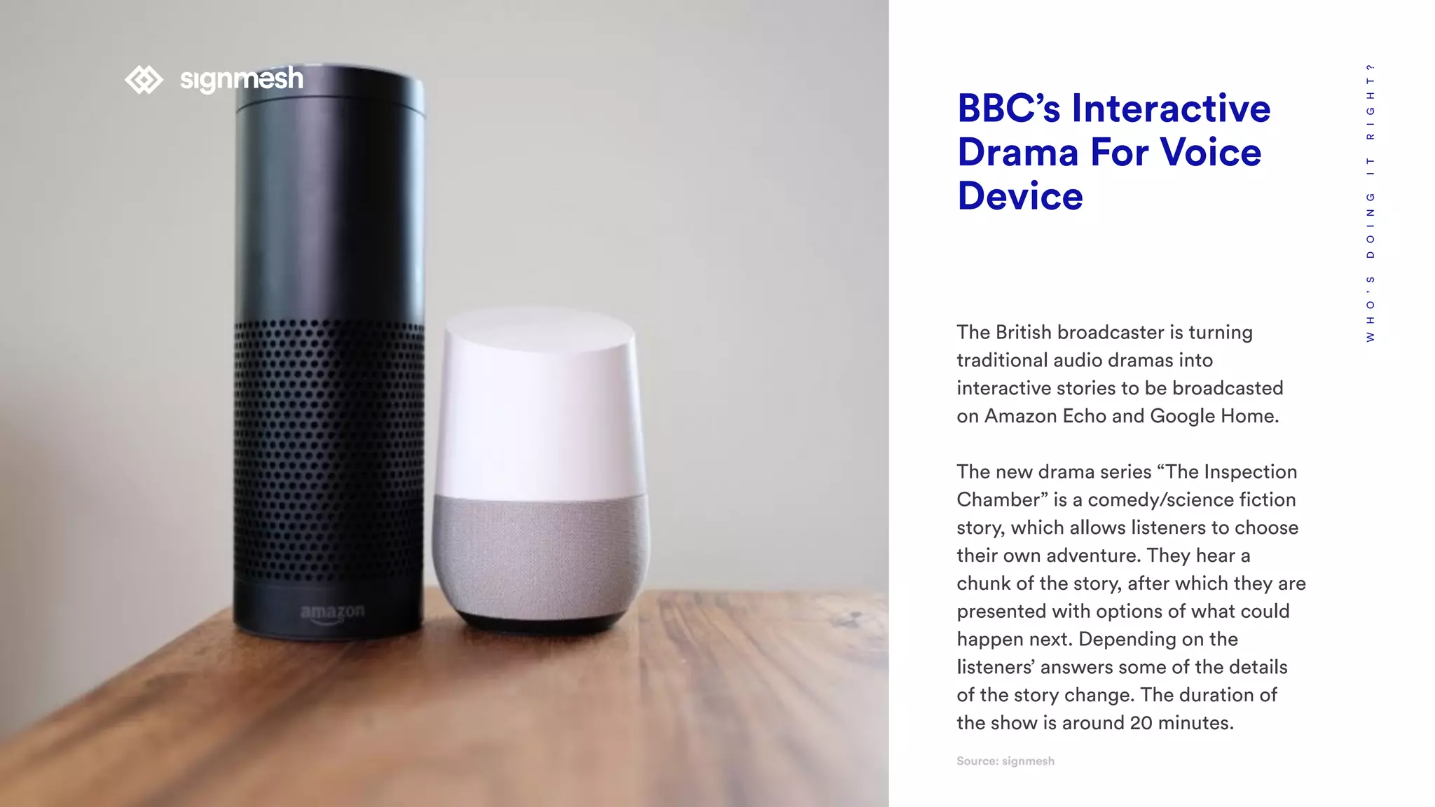 WHO’SDOINGITRIGHT?
BBC’s Interactive
Drama For Voice
Device
The British broadcaster is turning
traditional audio dramas into
interactive stories to be broadcasted
on Amazon Echo and Google Home.
The new drama series “The Inspection
Chamber” is a comedy/science fiction
story, which allows listeners to choose
their own adventure. They hear a
chunk of the story, after which they are
presented with options of what could
happen next. Depending on the
listeners’ answers some of the details
of the story change. The duration of
the show is around 20 minutes.
Source: signmesh
 