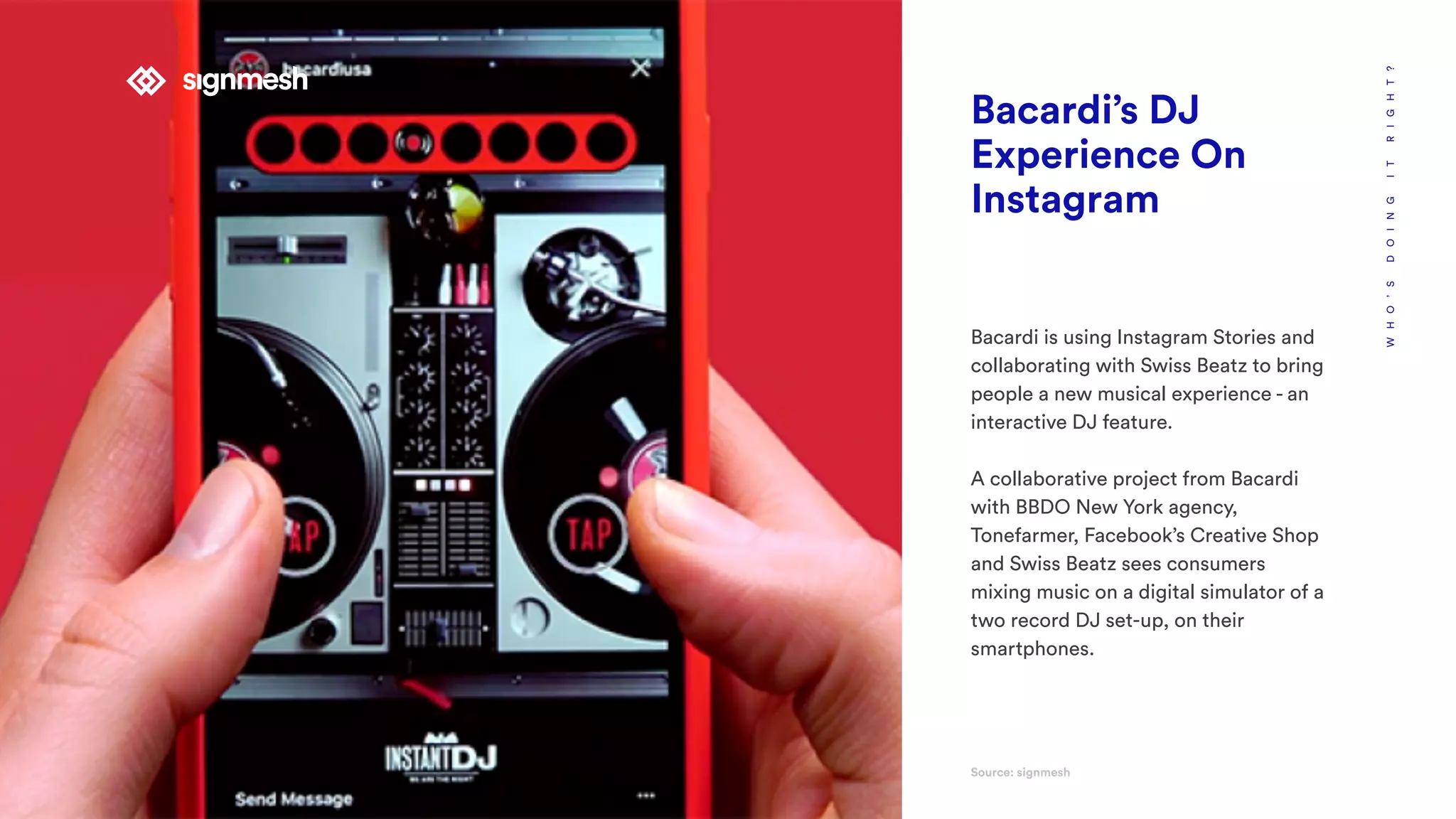 WHO’SDOINGITRIGHT?
Bacardi’s DJ
Experience On
Instagram
Bacardi is using Instagram Stories and
collaborating with Swiss Beatz to bring
people a new musical experience - an
interactive DJ feature.
A collaborative project from Bacardi
with BBDO New York agency,
Tonefarmer, Facebook’s Creative Shop
and Swiss Beatz sees consumers
mixing music on a digital simulator of a
two record DJ set-up, on their
smartphones.
Source: signmesh
 