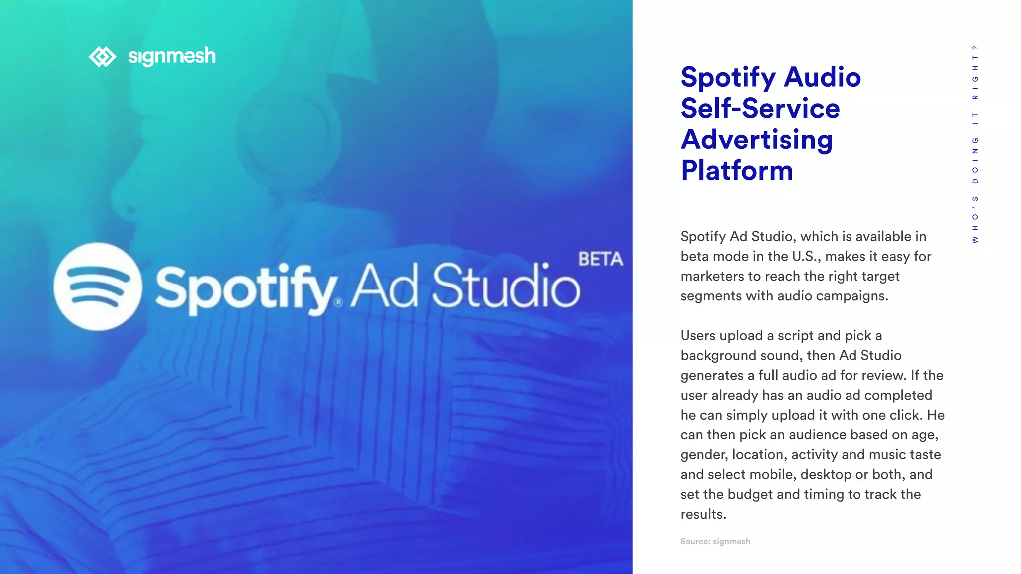 WHO’SDOINGITRIGHT?
Spotify Audio
Self-Service
Advertising
Platform
Spotify Ad Studio, which is available in
beta mode in the U.S., makes it easy for
marketers to reach the right target
segments with audio campaigns.
Users upload a script and pick a
background sound, then Ad Studio
generates a full audio ad for review. If the
user already has an audio ad completed
he can simply upload it with one click. He
can then pick an audience based on age,
gender, location, activity and music taste
and select mobile, desktop or both, and
set the budget and timing to track the
results.
Source: signmesh
 