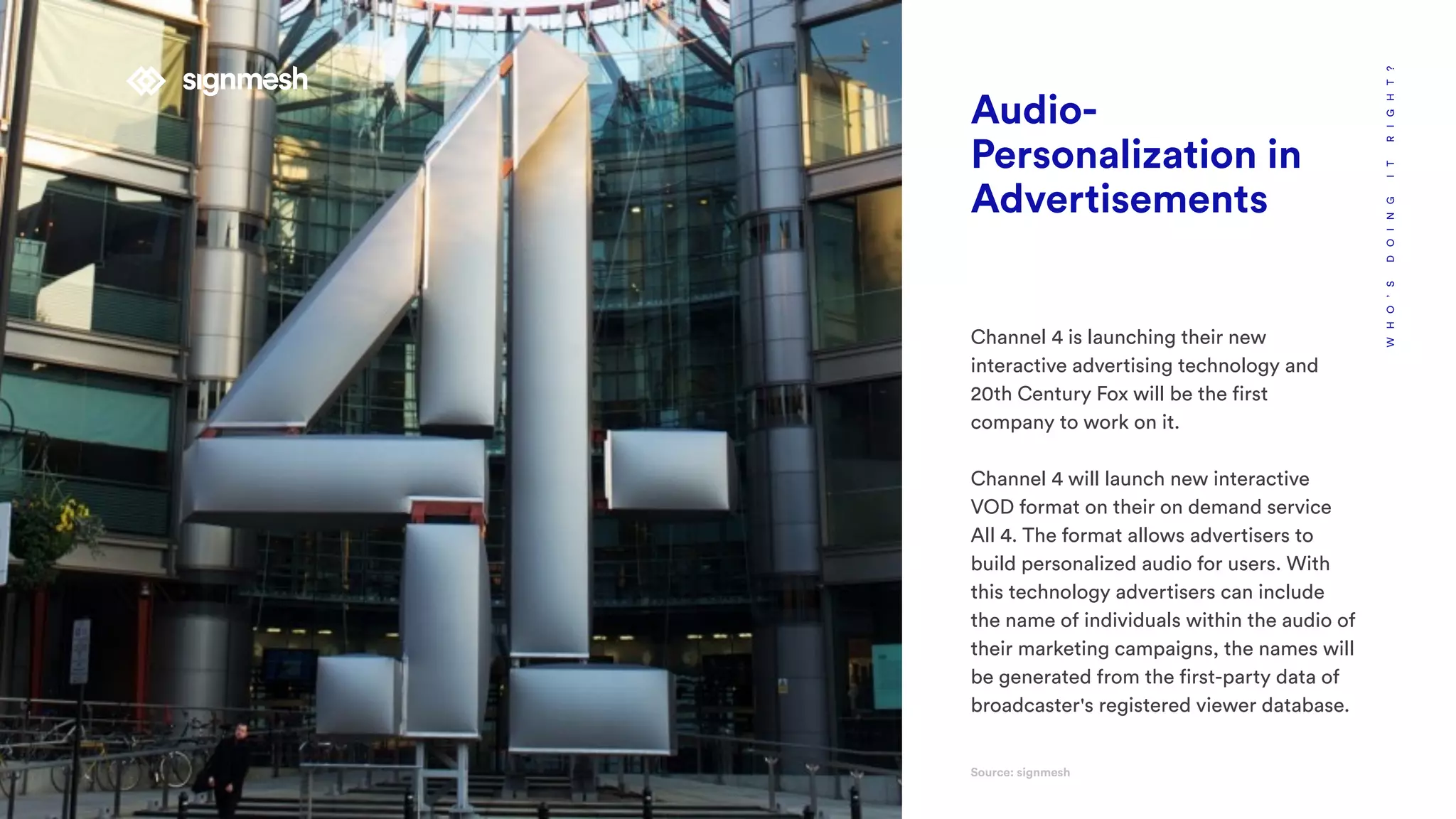 WHO’SDOINGITRIGHT?
Audio-
Personalization in
Advertisements
Channel 4 is launching their new
interactive advertising technology and
20th Century Fox will be the first
company to work on it.
Channel 4 will launch new interactive
VOD format on their on demand service
All 4. The format allows advertisers to
build personalized audio for users. With
this technology advertisers can include
the name of individuals within the audio of
their marketing campaigns, the names will
be generated from the first-party data of
broadcaster's registered viewer database.
Source: signmesh
 
