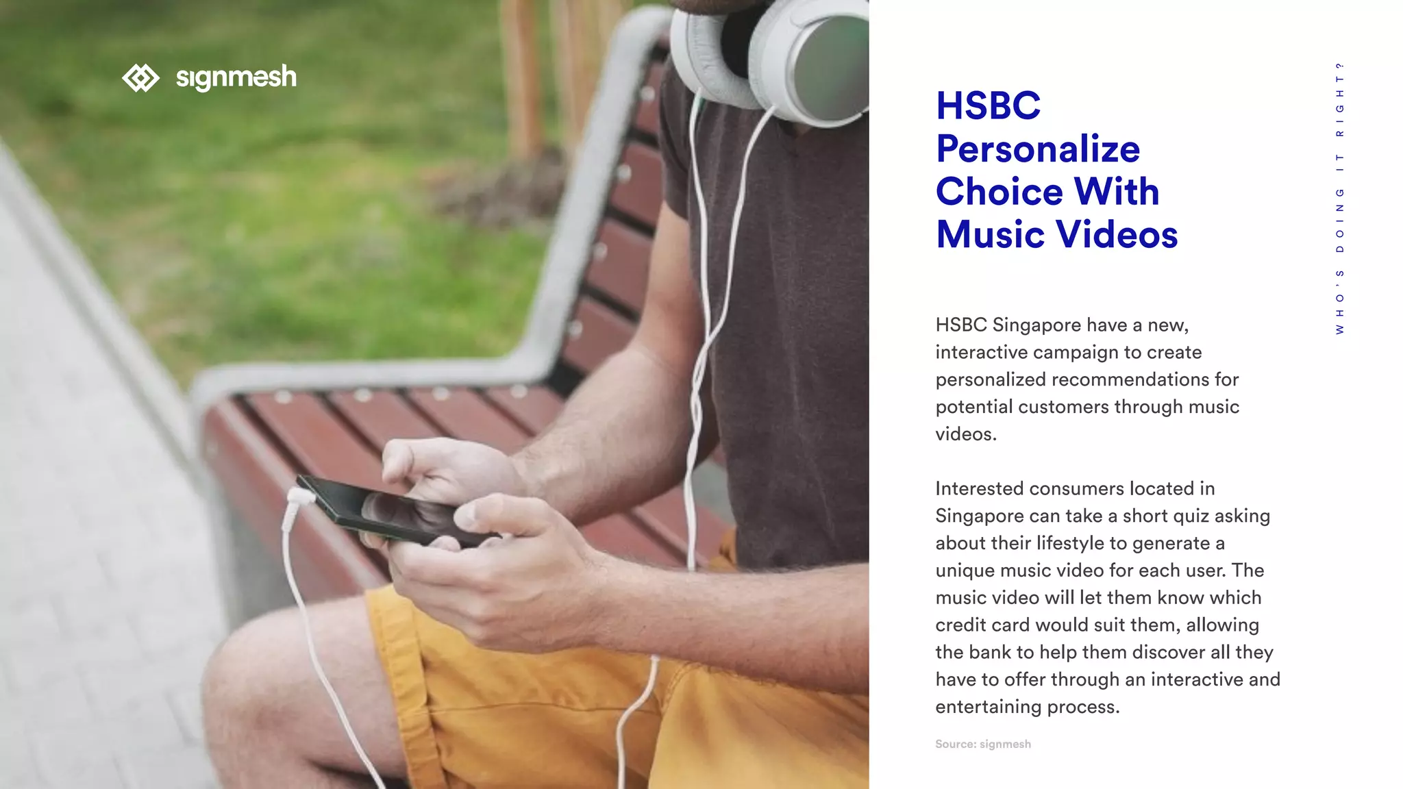WHO’SDOINGITRIGHT?
HSBC
Personalize
Choice With
Music Videos
HSBC Singapore have a new,
interactive campaign to create
personalized recommendations for
potential customers through music
videos.
Interested consumers located in
Singapore can take a short quiz asking
about their lifestyle to generate a
unique music video for each user. The
music video will let them know which
credit card would suit them, allowing
the bank to help them discover all they
have to offer through an interactive and
entertaining process.
Source: signmesh
 