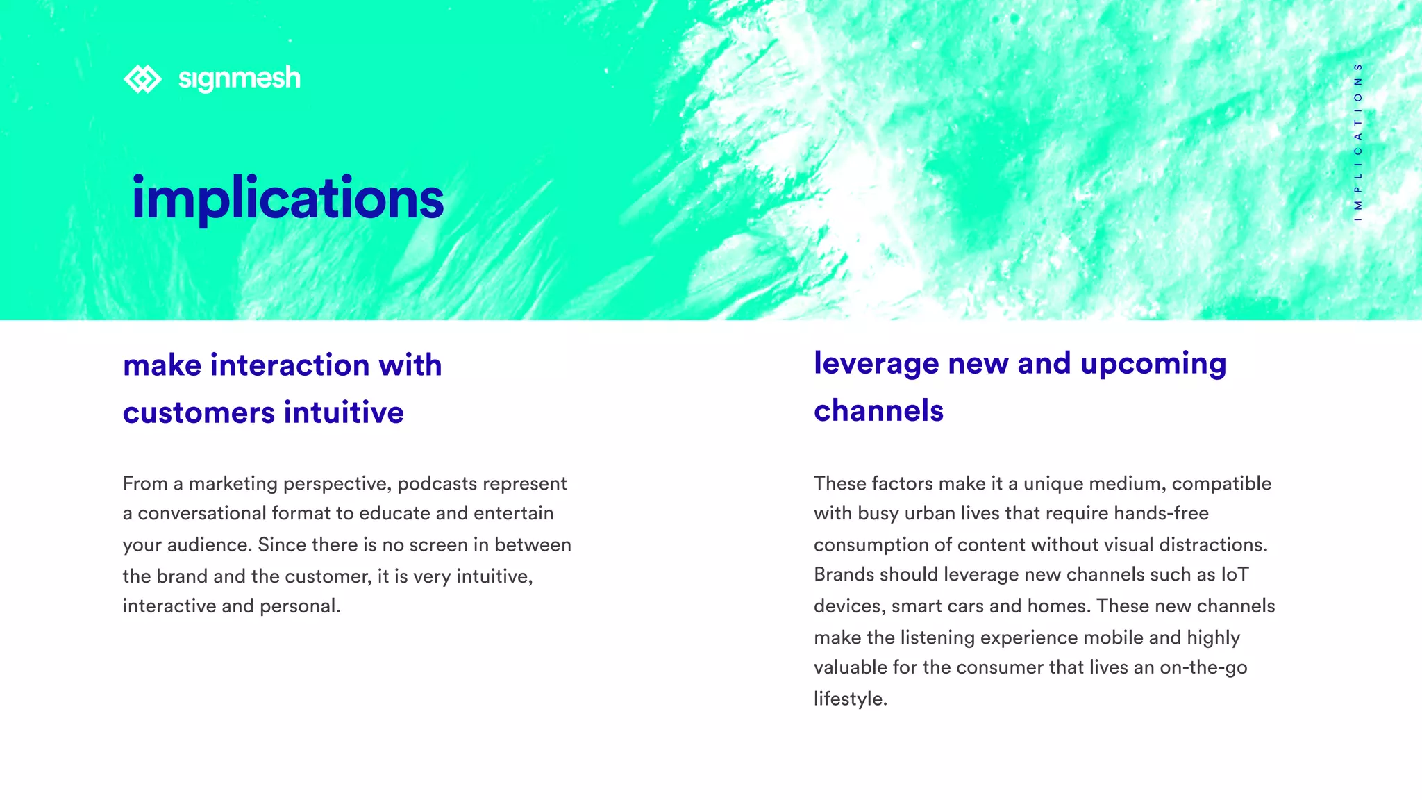 IMPLICATIONS
leverage new and upcoming
channels
These factors make it a unique medium, compatible
with busy urban lives that require hands-free
consumption of content without visual distractions.
Brands should leverage new channels such as IoT
devices, smart cars and homes. These new channels
make the listening experience mobile and highly
valuable for the consumer that lives an on-the-go
lifestyle.
make interaction with
customers intuitive  
From a marketing perspective, podcasts represent
a conversational format to educate and entertain
your audience. Since there is no screen in between
the brand and the customer, it is very intuitive,
interactive and personal.
implications
 