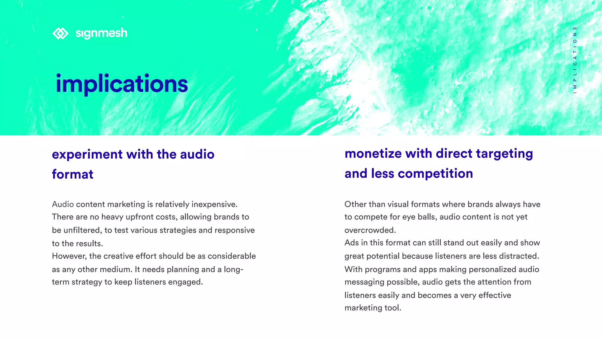 IMPLICATIONS
monetize with direct targeting
and less competition
Other than visual formats where brands always have
to compete for eye balls, audio content is not yet
overcrowded.
Ads in this format can still stand out easily and show
great potential because listeners are less distracted.
With programs and apps making personalized audio
messaging possible, audio gets the attention from
listeners easily and becomes a very effective
marketing tool.
experiment with the audio
format 
Audio content marketing is relatively inexpensive.
There are no heavy upfront costs, allowing brands to
be unfiltered, to test various strategies and responsive
to the results.
However, the creative effort should be as considerable
as any other medium. It needs planning and a long-
term strategy to keep listeners engaged.
implications
 