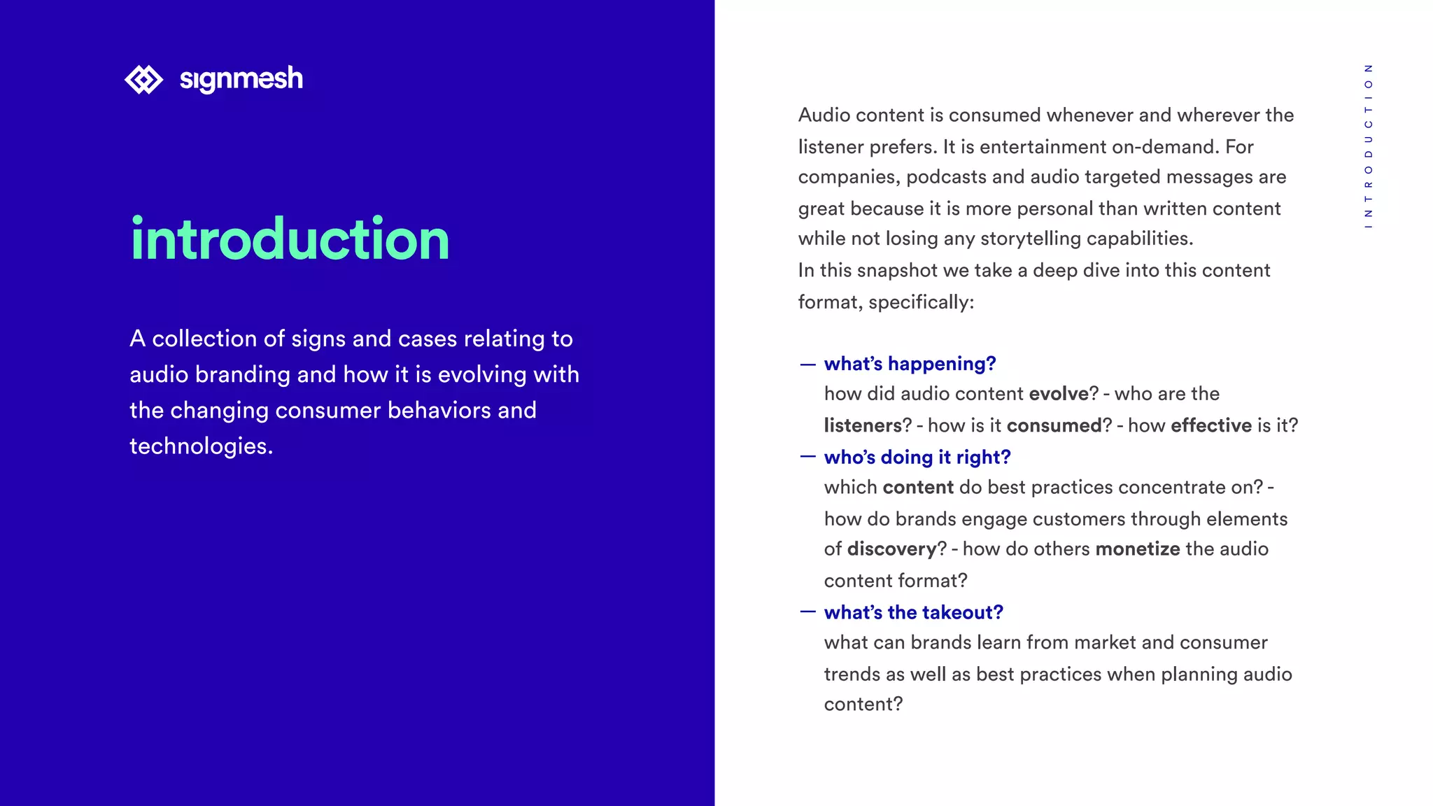 introduction
A collection of signs and cases relating to
audio branding and how it is evolving with
the changing consumer behaviors and
technologies.
INTRODUCTION
Audio content is consumed whenever and wherever the
listener prefers. It is entertainment on-demand. For
companies, podcasts and audio targeted messages are
great because it is more personal than written content
while not losing any storytelling capabilities.
In this snapshot we take a deep dive into this content
format, specifically:
— what’s happening? 
how did audio content evolve? - who are the
listeners? - how is it consumed? - how effective is it?
— who’s doing it right? 
which content do best practices concentrate on? -
how do brands engage customers through elements
of discovery? - how do others monetize the audio
content format?
— what’s the takeout? 
what can brands learn from market and consumer
trends as well as best practices when planning audio
content?
 