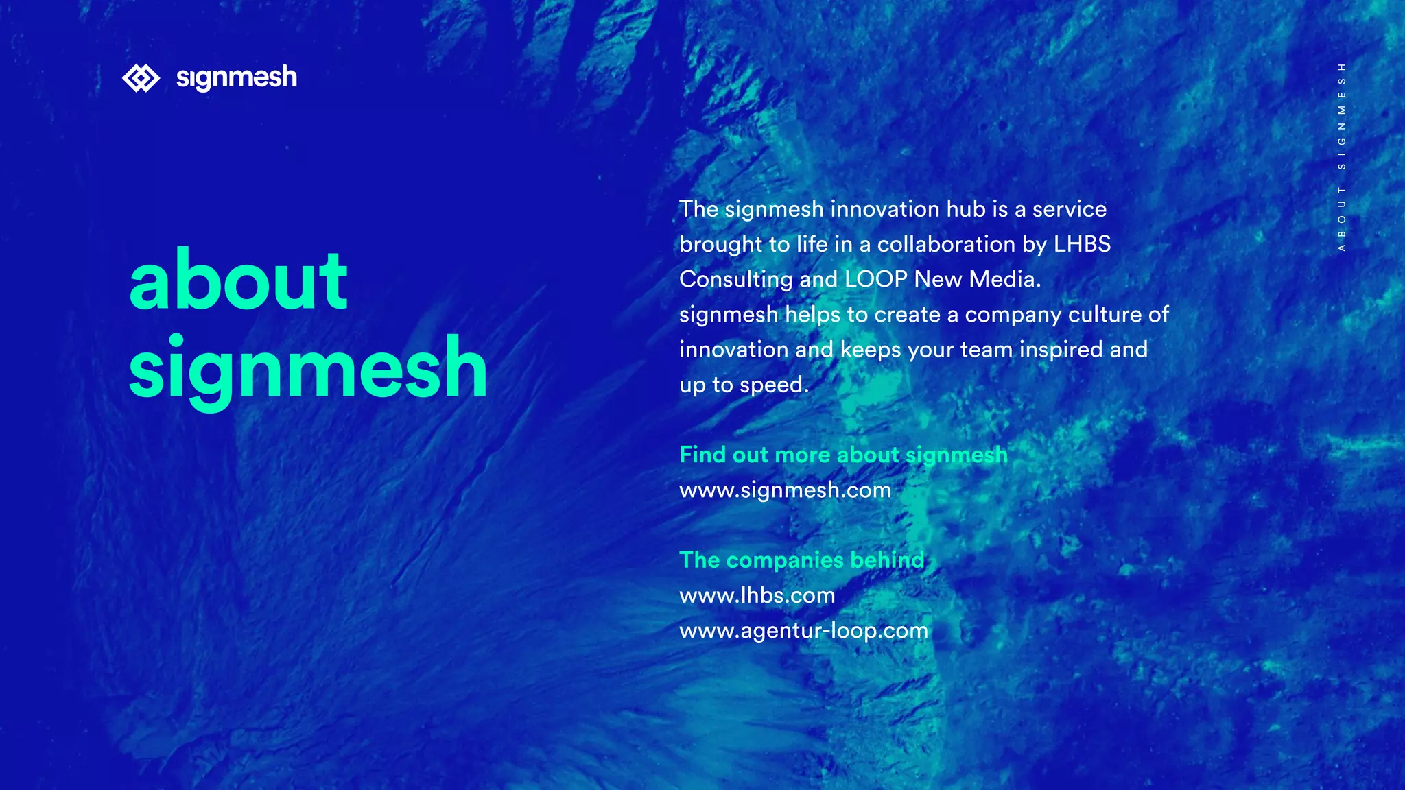 The signmesh innovation hub is a service
brought to life in a collaboration by LHBS
Consulting and LOOP New Media.
signmesh helps to create a company culture of
innovation and keeps your team inspired and
up to speed.
Find out more about signmesh
www.signmesh.com
The companies behind
www.lhbs.com
www.agentur-loop.com
ABOUTSIGNMESH
about
signmesh
 