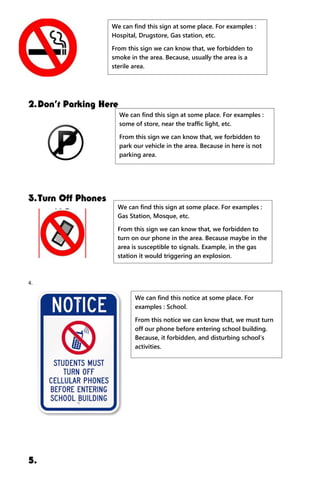2.Don’t Parking Here
3.Turn Off Phones
4.
5.
We can find this sign at some place. For examples :
Hospital, Drugstore, Gas station, etc.
From this sign we can know that, we forbidden to
smoke in the area. Because, usually the area is a
sterile area.
We can find this sign at some place. For examples :
some of store, near the traffic light, etc.
From this sign we can know that, we forbidden to
park our vehicle in the area. Because in here is not
parking area.
We can find this sign at some place. For examples :
Gas Station, Mosque, etc.
From this sign we can know that, we forbidden to
turn on our phone in the area. Because maybe in the
area is susceptible to signals. Example, in the gas
station it would triggering an explosion.
We can find this notice at some place. For
examples : School.
From this notice we can know that, we must turn
off our phone before entering school building.
Because, it forbidden, and disturbing school’s
activities.
 