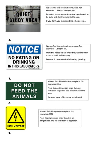 6.
7.
8.
9.
We can find this notice at some place. For
examples : Library, Classroom, etc.
From this notice we can know that, we allowed to
be quite and don’t be noisy in the area.
If you don’t, you can disturbing others people.
We can find this notice at some place. For
examples : Librabry, etc.
From this notice we can know that, we forbidden
to eat or drink in laboratory.
Because, it can makes the laboratory get dirty.
We can find this notice at some place. For
examples : Zoo.
From this notice we can know that, we
forbidden to give or feed the animals in the
area.
Because, some of foods are not allowed.
We can find this sign at some place. For
examples : PLN.
From this sign we can know that, it is an
danger area, and we forbidden to approach.
 