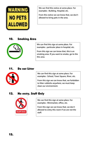 10. Smoking Area
11. Do not Litter
12. No entry, Staff Only
13.
We can find this notice at some place. For
examples : Building, Hospital, etc.
From this notice we can know that, we don’t
allowed to bring pets in the area.
We can find this sign at some place. For
examples : particular place in hospital, etc.
From this sign we can know that, this is an
smoking area. If you want to smoke, go to the
this area.
We can find this sign at some place. For
examples : School, Town Square, River, etc.
From this sign we can know that, we forbidden
to litter rubbishs anywhere, we must keep
clean our environment.
We can find this sign at some place. For
examples : Minimarket, office, etc.
From this sign we can know that, we don’t
allowed to entry this room if we are not the
staff.
 