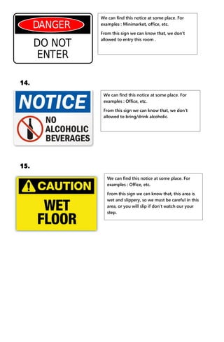 14.
15.
We can find this notice at some place. For
examples : Minimarket, office, etc.
From this sign we can know that, we don’t
allowed to entry this room .
We can find this notice at some place. For
examples : Office, etc.
From this sign we can know that, we don’t
allowed to bring/drink alcoholic.
We can find this notice at some place. For
examples : Office, etc.
From this sign we can know that, this area is
wet and slippery, so we must be careful in this
area, or you will slip if don’t watch our your
step.
 