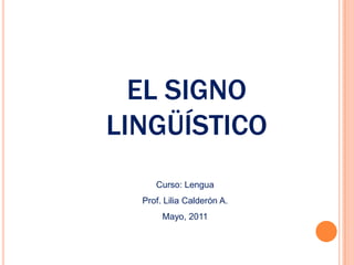 EL SIGNO
LINGÜÍSTICO
     Curso: Lengua
  Prof. Lilia Calderón A.
       Mayo, 2011
 