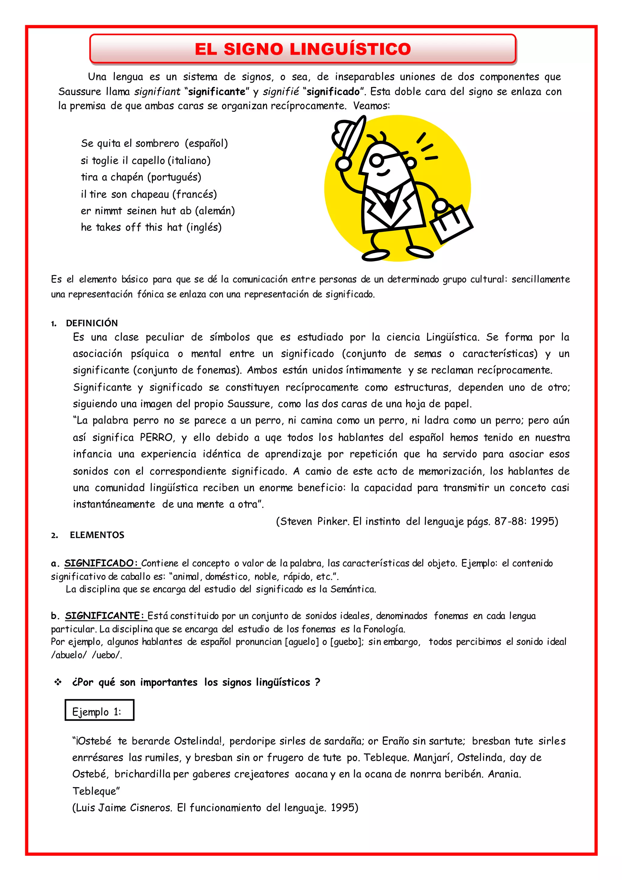 EL SIGNO LINGUÍSTICO
Una lengua es un sistema de signos, o sea, de inseparables uniones de dos componentes que
Saussure llama signifiant “significante” y signifié “significado”. Esta doble cara del signo se enlaza con
la premisa de que ambas caras se organizan recíprocamente. Veamos:
Se quita el sombrero (español)
si toglie il capello (italiano)
tira a chapén (portugués)
il tire son chapeau (francés)
er nimmt seinen hut ab (alemán)
he takes off this hat (inglés)
Es el elemento básico para que se dé la comunicación entre personas de un determinado grupo cultural: sencillamente
una representación fónica se enlaza con una representación de significado.
1. DEFINICIÓN
Es una clase peculiar de símbolos que es estudiado por la ciencia Lingüística. Se forma por la
asociación psíquica o mental entre un significado (conjunto de semas o características) y un
significante (conjunto de fonemas). Ambos están unidos íntimamente y se reclaman recíprocamente.
Significante y significado se constituyen recíprocamente como estructuras, dependen uno de otro;
siguiendo una imagen del propio Saussure, como las dos caras de una hoja de papel.
“La palabra perro no se parece a un perro, ni camina como un perro, ni ladra como un perro; pero aún
así significa PERRO, y ello debido a uqe todos los hablantes del español hemos tenido en nuestra
infancia una experiencia idéntica de aprendizaje por repetición que ha servido para asociar esos
sonidos con el correspondiente significado. A camio de este acto de memorización, los hablantes de
una comunidad lingüística reciben un enorme beneficio: la capacidad para transmitir un conceto casi
instantáneamente de una mente a otra”.
(Steven Pinker. El instinto del lenguaje págs. 87-88: 1995)
2. ELEMENTOS
a. SIGNIFICADO: Contiene el concepto o valor de la palabra, las características del objeto. Ejemplo: el contenido
significativo de caballo es: “animal, doméstico, noble, rápido, etc.”.
La disciplina que se encarga del estudio del significado es la Semántica.
b. SIGNIFICANTE: Está constituido por un conjunto de sonidos ideales, denominados fonemas en cada lengua
particular. La disciplina que se encarga del estudio de los fonemas es la Fonología.
Por ejemplo, algunos hablantes de español pronuncian [aguelo] o [guebo]; sin embargo, todos percibimos el sonido ideal
/abuelo/ /uebo/.
 ¿Por qué son importantes los signos lingüísticos ?
Ejemplo 1:
“¡Ostebé te berarde Ostelinda!, perdoripe sirles de sardaña; or Eraño sin sartute; bresban tute sirles
enrrésares las rumiles, y bresban sin or frugero de tute po. Tebleque. Manjarí, Ostelinda, day de
Ostebé, brichardilla per gaberes crejeatores aocana y en la ocana de nonrra beribén. Arania.
Tebleque”
(Luis Jaime Cisneros. El funcionamiento del lenguaje. 1995)
 