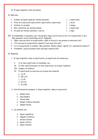 15. El signo lingüístico tiene dos planos.
II. Relaciona:
1. Sistema de signos usado por muchas personas. ( ) significante
2. Fruto de la asociación síquica entre significante y significado. ( ) social
3. Contiene el concepto. ( ) lengua
4. Esta constituido por sonidos ideales. ( ) significado
5. Es usado por muchas personas, o sea es... ( ) signo
III. Te presentamos el siguiente caso: Una persona llega a una oficina y al ver a la recepcionista le dice
“Mae govannen. Lacho calad! Drego morn!”. Responde:
1. ¿Qué crees que haría la recepcionista? ¿Qué le dirías tú a esa persona si estuvieras ahí?
2. ¿Tú crees que la recepcionista entendió lo que dijo? ¿Por qué?
3. Y si la recepcionista le contesta “Mae govannen. Díheno ammen i úgerth vin”, ¿qué podrías deducir?
4. Finalmente: ¿qué es necesario para que haya comunicación?
IV. Responde:
1. El signo lingüístico tiene un significante y un significado. Es verdad que:
I. Si no tiene significado, le inventamos uno.
II. Si tiene significante pero no tiene significado, no es signo lingüístico.
III. Siempre es biplánico.
IV. El significante se relaciona con el plano del contenido.
a. I y II
b. III y IV
c. I y IV
d. II y IV
e. II y III
2. Para Ferdinand de Saussure, el Signo Lingüístico implica la asociación:
a. Nombre-Cosa
b. Idea-Nombre
c. Sonido-Idea
d. Imagen acústica-Concepto
e. Imagen-Sonido
3. Las estatuas son:
a. signos lingüísticos
b. imágenes acústicas
c. sonidos visuales
d. signos icónicos
e. signos verbales
 