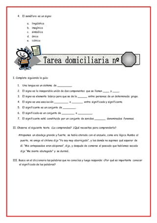 4. El semáforo es un signo:
a. lingüístico
b. imagínico
c. simbólico
d. único
e. icónico
I. Completa siguiendo la guía:
1. Una lengua es un sistema de _________.
2. El signo es la inseparable unión de dos componentes que se llaman ____ y ____.
3. El signo es elemento básico para que se de la ______ entre personas de un determinado grupo.
4. El signo es una asociación _________ o _______ entre significado y significante.
5. El significante es un conjunto de ________.
6. El significado es un conjunto de ________ o _________.
7. El significante está constituido por un conjunto de sonidos _______ denominados fonemas.
II. Observa el siguiente texto. ¿Lo comprendes? ¿Qué necesitas para comprenderlo?
Atrapamos un abadejo grande y fuerte; se había atorado con el anzuelo, como era lógico. Rumbo al
puerto, mi amigo el chileno dijo “Yo soy muy abarrajado”, y los demás no supimos qué esperar de
él. “Mis antepasados eran abipones”, dijo, y después de comerse el pescado que habíamos sacado
dijo “Me siento abutagado” y se durmió.
III. Busca en el diccionario las palabras que no conocías y luego responde: ¿Por qué es importante conocer
el significado de las palabras?
 