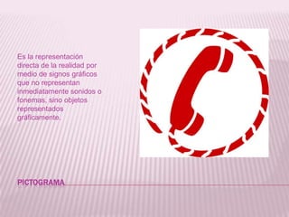 PICTOGRAMAEs la representación directa de la realidad por medio de signos gráficos que no representan inmediatamente sonidos o fonemas, sino objetos representados gráficamente.