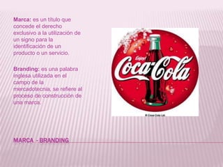Marca  - brandingMarca: es un título que concede el derecho exclusivo a la utilización de un signo para la identificación de un producto o un servicio.Branding: es una palabra inglesa utilizada en el campo de la mercadotecnia, se refiere al proceso de construcción de una marca.