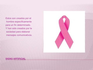 SIGNO ARTIFICIAL Estos son creados por el hombre específicamente para un fin determinado. Y han sido creados por la sociedad para elaborar mensajes comunicativos.