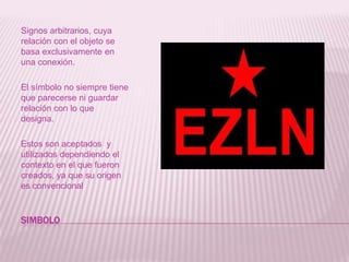 SIMBOLOSignos arbitrarios, cuya relación con el objeto se basa exclusivamente en una conexión. El símbolo no siempre tiene que parecerse ni guardar relación con lo que designa.Estos son aceptados  y utilizados dependiendo el contexto en el que fueron creados, ya que su origen es convencional
