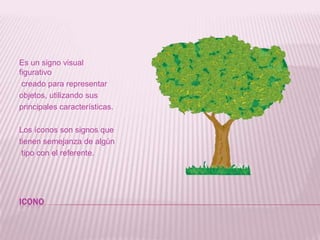 ICONOEs un signo visual figurativo creado para representar objetos, utilizando sus principales características. Los íconos son signos que tienen semejanza de algún tipo con el referente.