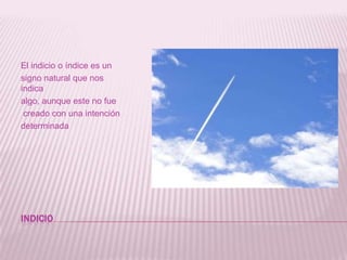 INDICIOEl indicio o índice es un signo natural que nos indica algo, aunque este no fue creado con una intención determinada