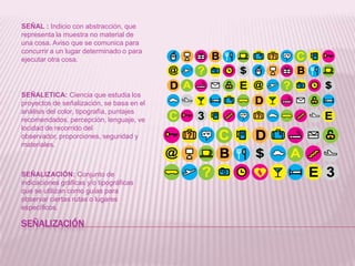 Señalización SEÑAL : Indicio con abstracción, que representa la muestra no material de una cosa. Aviso que se comunica para concurrir a un lugar determinado o para ejecutar otra cosa.SEÑALETICA: Ciencia que estudia los proyectos de señalización, se basa en el análisis del color, tipografía, puntajes recomendados, percepción, lenguaje, velocidad de recorrido del observador, proporciones, seguridad y materiales.SEÑALIZACIÓN: Conjunto de indicaciones gráficas y/o tipográficas que se utilizan como guías para observar ciertas rutas o lugares específicos. 
