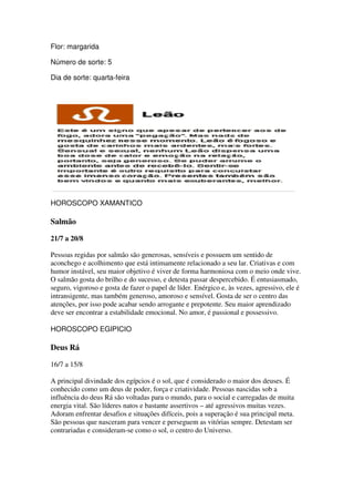 Flor: margarida

Número de sorte: 5

                     feira
Dia de sorte: quarta-feira




HOROSCOPO XAMANTICO

Salmão

21/7 a 20/8

Pessoas regidas por salmão são generosas, sensíveis e possuem um sentido de
aconchego e acolhimento que está intimamente relacionado a seu lar. Criativas e com
humor instável, seu maior objetivo é viver de forma harmoniosa com o meio onde vive.
O salmão gosta do brilho e do sucesso, e detesta passar despercebido. É entusiasmado,
seguro, vigoroso e gosta de fazer o papel de líder. Enérgico e, às vezes, agressivo, ele é
intransigente, mas também generoso, amoroso e sensível. Gosta de ser o centro das
atenções, por isso pode acabar sendo arrogante e prepotente. Seu maior aprendizado
                                                                   maior
deve ser encontrar a estabilidade emocional. No amor, é passional e possessivo.

HOROSCOPO EGIPICIO

Deus Rá

16/7 a 15/8

A principal divindade dos egípcios é o sol, que é considerado o maior dos deuses. É
conhecido como um deus de poder, força e criatividade. Pessoas nascidas sob a
influência do deus Rá são voltadas para o mundo, para o social e carregadas de muita
energia vital. São líderes natos e bastante assertivos – até agressivos muitas vezes.
Adoram enfrentar desafios e situações difíceis, pois a superação é sua principal meta.
                                         difíceis,
São pessoas que nasceram para vencer e perseguem as vitórias sempre. Detestam ser
contrariadas e consideram-se como o sol, o centro do Universo.
                            se
 