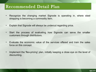 Recommended Detail Plan
•

Recognize the changing market Signode is operating in, where steel
strapping is becoming a commodity item.

•

Explain that Signode will always be undercut regarding price.

•

Start the process of evaluating how Signode can serve the smaller
customers through distributors.

•

Evaluate the economic value of the services offered and train the sales
force on this concept.

•

Implement the 'flex-pricing' plan, initially keeping a close eye on the level of
discounting.

 