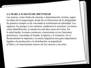 LA MARCA O SIGNO DE IDENTIDAD
Las marcas, como forma de marcaje y denominación, existen, según
los datos de la arqueología, desde las civilizaciones de la antigüedad.
Su práctica siempre se ha vinculado al sentimiento de identidad. Los
egipcios, los griegos y los romanos, emplearon la escritura y la marca
como identificación, ya desde tres mil años antes de Cristo. En
la edad media, la marca comienza a incursionar en sus funciones
posteriores, vinculadas al Estado, la Iglesia y el comercio. En el
Renacimiento la imprenta y la marca adquieren una gran importancia
ligadas a la producción y la distribución, se popularizó
el libro y el conocimiento masivo de las ciencias y las artes.
 