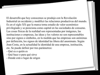 El desarrollo que hoy conocemos se produjo con la Revolución
Industrial en occidente y modificó las relaciones productivas del mundo.
Es en el siglo XX que la marca toma estadio de valor económico
privilegiado y se posiciona como capital en las sociedades de consumo.
Las cosas físicas de la realidad son representadas por imágenes, las
instituciones o empresas, las ideas y los valores no son representables
sino por signos o símbolos, en la medida que las empresas son anónimas
por definición, los signos de identidad las libera del anonimato. Según
Joan Costa, en la actualidad la identidad de una empresa, institución,
etc. Se puede definir por tres parámetros:
- Qué es o quién es
- Qué hace o para qué sirve
- Donde está o lugar de origen
 