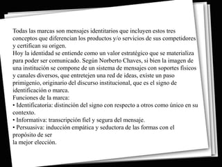 Todas las marcas son mensajes identitarios que incluyen estos tres
conceptos que diferencian los productos y/o servicios de sus competidores
y certifican su origen.
Hoy la identidad se entiende como un valor estratégico que se materializa
para poder ser comunicado. Según Norberto Chaves, si bien la imagen de
una institución se compone de un sistema de mensajes con soportes físicos
y canales diversos, que entretejen una red de ideas, existe un paso
primigenio, originario del discurso institucional, que es el signo de
identificación o marca.
Funciones de la marca:
• Identificatoria: distinción del signo con respecto a otros como único en su
contexto.
• Informativa: transcripción fiel y segura del mensaje.
• Persuasiva: inducción empática y seductora de las formas con el
propósito de ser
la mejor elección.
 