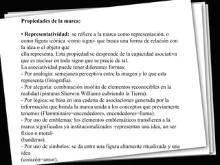 Propiedades de la marca:

• Representatividad: se refiere a la marca como representación, o
como figura icónica -como signo- que busca una forma de relación con
la idea o el objeto que
ella representa. Esta propiedad se desprende de la capacidad asociativa
que es nuclear en todo signo que se precie de tal.
La asociatividad puede tener diferentes formas:
- Por analogía: semejanza perceptiva entre la imagen y lo que esta
representa (fotografía).
- Por alegoría: combinación insólita de elementos reconocibles en la
realidad (pinturas Sherwin Williams cubriendo la Tierra).
- Por lógica: se basa en una cadena de asociaciones generada por la
información que brinda la marca unida a los conceptos que previamente
tenemos (Flamminaire=encendedores, encendedores=llama).
- Por uso de emblemas: los elementos emblemáticos transfieren a la
marca significados ya institucionalizados -representan una idea, un ser
físico o moral-
(banderas).
- Por uso de símbolos: se da entre una figura altamente ritualizada y una
idea
(corazón=amor).
 