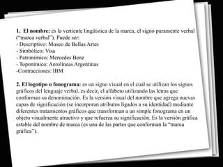 1. El nombre: es la vertiente lingüística de la marca, el signo puramente verbal
(“marca verbal”). Puede ser:
- Descriptivo: Museo de Bellas Artes
- Simbólico: Visa
- Patronímico: Mercedes Benz
- Toponímico: Aerolíneas Argentinas
-Contracciones: IBM

2. El logotipo o fonograma: es un signo visual en el cual se utilizan los signos
gráficos del lenguaje verbal, es decir, el alfabeto utilizando las letras que
conforman su denominación. Es la versión visual del nombre que agrega nuevas
capas de significación (se incorporan atributos ligados a su identidad) mediante
diferentes tratamientos gráficos que transforman a un simple fonograma en un
objeto visualmente atractivo y que refuerza su significación. Es la versión gráfica
estable del nombre de marca (es una de las partes que conforman la “marca
gráfica”).
 