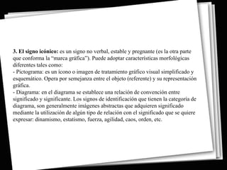 3. El signo icónico: es un signo no verbal, estable y pregnante (es la otra parte
que conforma la “marca gráfica”). Puede adoptar características morfológicas
diferentes tales como:
- Pictograma: es un ícono o imagen de tratamiento gráfico visual simplificado y
esquemático. Opera por semejanza entre el objeto (referente) y su representación
gráfica.
- Diagrama: en el diagrama se establece una relación de convención entre
significado y significante. Los signos de identificación que tienen la categoría de
diagrama, son generalmente imágenes abstractas que adquieren significado
mediante la utilización de algún tipo de relación con el significado que se quiere
expresar: dinamismo, estatismo, fuerza, agilidad, caos, orden, etc.
 