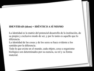 IDENTIDAD (ídem) = IDÉNTICO A SÍ MISMO

La identidad es la matriz del potencial desarrollo de la institución, de
su propio y exclusivo modo de ser, y por lo tanto es aquello que lo
diferencia.
La identidad de las cosas y de los seres se hace evidente a los
sentidos por la diferencia.
Todo lo que existe en el mundo, cada objeto, cosa u organismo
biológico son determinados por su esencia, su rol y su forma
material.
 