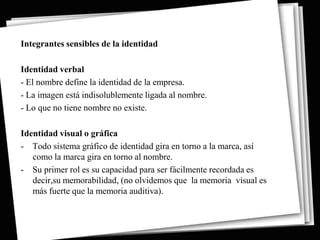 Integrantes sensibles de la identidad

Identidad verbal
- El nombre define la identidad de la empresa.
- La imagen está indisolublemente ligada al nombre.
- Lo que no tiene nombre no existe.

Identidad visual o gráfica
- Todo sistema gráfico de identidad gira en torno a la marca, así
   como la marca gira en torno al nombre.
- Su primer rol es su capacidad para ser fácilmente recordada es
   decir,su memorabilidad, (no olvidemos que la memoria visual es
   más fuerte que la memoria auditiva).
 