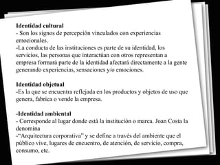 Identidad cultural
- Son los signos de percepción vinculados con experiencias
emocionales.
-La conducta de las instituciones es parte de su identidad, los
servicios, las personas que interactúan con otros representan a
empresa formará parte de la identidad afectará directamente a la gente
generando experiencias, sensaciones y/o emociones.

Identidad objetual
-Es la que se encuentra reflejada en los productos y objetos de uso que
genera, fabrica o vende la empresa.

-Identidad ambiental
- Corresponde al lugar donde está la institución o marca. Joan Costa la
denomina
-“Arquitectura corporativa” y se define a través del ambiente que el
público vive, lugares de encuentro, de atención, de servicio, compra,
consumo, etc.
 
