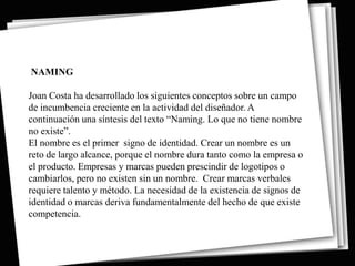 NAMING

Joan Costa ha desarrollado los siguientes conceptos sobre un campo
de incumbencia creciente en la actividad del diseñador. A
continuación una síntesis del texto “Naming. Lo que no tiene nombre
no existe”.
El nombre es el primer signo de identidad. Crear un nombre es un
reto de largo alcance, porque el nombre dura tanto como la empresa o
el producto. Empresas y marcas pueden prescindir de logotipos o
cambiarlos, pero no existen sin un nombre. Crear marcas verbales
requiere talento y método. La necesidad de la existencia de signos de
identidad o marcas deriva fundamentalmente del hecho de que existe
competencia.
 