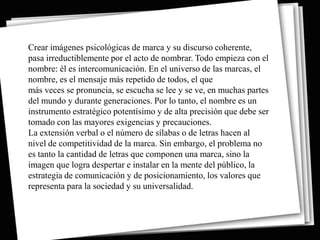 Crear imágenes psicológicas de marca y su discurso coherente,
pasa irreductiblemente por el acto de nombrar. Todo empieza con el
nombre: él es intercomunicación. En el universo de las marcas, el
nombre, es el mensaje más repetido de todos, el que
más veces se pronuncia, se escucha se lee y se ve, en muchas partes
del mundo y durante generaciones. Por lo tanto, el nombre es un
instrumento estratégico potentísimo y de alta precisión que debe ser
tomado con las mayores exigencias y precauciones.
La extensión verbal o el número de sílabas o de letras hacen al
nivel de competitividad de la marca. Sin embargo, el problema no
es tanto la cantidad de letras que componen una marca, sino la
imagen que logra despertar e instalar en la mente del público, la
estrategia de comunicación y de posicionamiento, los valores que
representa para la sociedad y su universalidad.
 