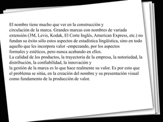 El nombre tiene mucho que ver en la construcción y
circulación de la marca. Grandes marcas con nombres de variada
extensión (3M, Levis, Kodak, El Corte Inglés, American Express, etc.) no
fundan su éxito sólo estos aspectos de estadística lingüística, sino en todo
aquello que les incorpora valor -empezando, por los aspectos
formales y estéticos, pero nunca acabando en ellos.
La calidad de los productos, la trayectoria de la empresa, la notoriedad, la
distribución, la confiabilidad, la innovación y
la gestión de la marca es lo que hace realmente su valor. Es por esto que
el problema se sitúa, en la creación del nombre y su presentación visual
como fundamento de la producción de valor.
 