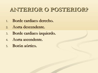 ANTERIOR O POSTERIOR?ANTERIOR O POSTERIOR?
1.1. Borde cardiaco derecho.Borde cardiaco derecho.
2.2. Aorta descendente.Aorta descendente.
3.3. Borde cardiaco izquierdo.Borde cardiaco izquierdo.
4.4. Aorta ascendente.Aorta ascendente.
5.5. Botón aórtico.Botón aórtico.
 