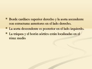  Borde cardíaco superior derecho y la aorta ascendenteBorde cardíaco superior derecho y la aorta ascendente
son estructuras anteriores en el lado derecho.son estructuras anteriores en el lado derecho.
 La aorta descendente es posterior en el lado izquierdo.La aorta descendente es posterior en el lado izquierdo.
 La tráquea y el botón aórtico están localizadas en elLa tráquea y el botón aórtico están localizadas en el
tórax mediotórax medio
 