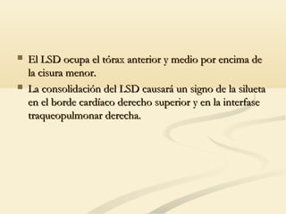  El LSD ocupa el tórax anterior y medio por encima deEl LSD ocupa el tórax anterior y medio por encima de
la cisura menor.la cisura menor.
 La consolidación del LSD causará un signo de la siluetaLa consolidación del LSD causará un signo de la silueta
en el borde cardíaco derecho superior y en la interfaseen el borde cardíaco derecho superior y en la interfase
traqueopulmonar derecha.traqueopulmonar derecha.
 
