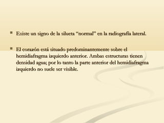  Existe un signo de la silueta “normal” en la radiografía lateral.Existe un signo de la silueta “normal” en la radiografía lateral.
 El corazón está situado predominantemente sobre elEl corazón está situado predominantemente sobre el
hemidiafragma izquierdo anterior. Ambas estructuras tienenhemidiafragma izquierdo anterior. Ambas estructuras tienen
densidad agua; por lo tanto la parte anterior del hemidiafragmadensidad agua; por lo tanto la parte anterior del hemidiafragma
izquierdo no suele ser visible.izquierdo no suele ser visible.
 