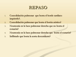 REPASOREPASO
1.1. Consolidación pulmonar que borra el borde cardíacoConsolidación pulmonar que borra el borde cardíaco
izquierdo?.izquierdo?.
2.2. Consolidación pulmonar que borra el botón aórtico?Consolidación pulmonar que borra el botón aórtico?
3.3. Neumonía en la base pulmonar derecha que no borra elNeumonía en la base pulmonar derecha que no borra el
corazón?corazón?
4.4. Neumonía en la base pulmonar derecha que borra el corazón?Neumonía en la base pulmonar derecha que borra el corazón?
5.5. Infiltrado que borra la aorta descendente?Infiltrado que borra la aorta descendente?
 