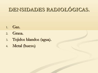 DENSIDADES RADIOLÓGICAS.DENSIDADES RADIOLÓGICAS.
1.1. Gas.Gas.
2.2. Grasa.Grasa.
3.3. Tejidos blandos (agua).Tejidos blandos (agua).
4.4. Metal (hueso)Metal (hueso)
 