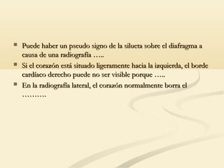  Puede haber un pseudo signo de la silueta sobre el diafragma aPuede haber un pseudo signo de la silueta sobre el diafragma a
causa de una radiografía …..causa de una radiografía …..
 Si el corazón está situado ligeramente hacia la izquierda, el bordeSi el corazón está situado ligeramente hacia la izquierda, el borde
cardíaco derecho puede no ser visible porque …..cardíaco derecho puede no ser visible porque …..
 En la radiografía lateral, el corazón normalmente borra elEn la radiografía lateral, el corazón normalmente borra el
……….……….
 