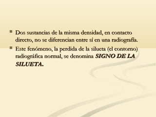  Dos sustancias de la misma densidad, en contactoDos sustancias de la misma densidad, en contacto
directo, no se diferencian entre sí en una radiografía.directo, no se diferencian entre sí en una radiografía.
 Este fenómeno, la perdida de la silueta (el contorno)Este fenómeno, la perdida de la silueta (el contorno)
radiográfica normal, se denominaradiográfica normal, se denomina SIGNO DE LASIGNO DE LA
SILUETASILUETA..
 
