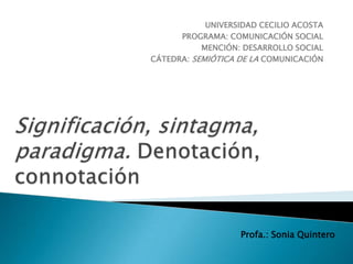 UNIVERSIDAD CECILIO ACOSTA
      PROGRAMA: COMUNICACIÓN SOCIAL
           MENCIÓN: DESARROLLO SOCIAL
CÁTEDRA: SEMIÓTICA DE LA COMUNICACIÓN




                   Profa.: Sonia Quintero
 